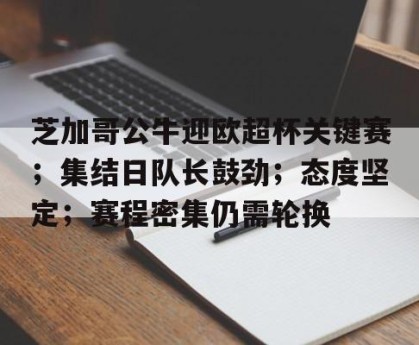 金年会-芝加哥公牛迎欧超杯关键赛；集结日队长鼓劲；态度坚定；赛程密集仍需轮换的简单介绍